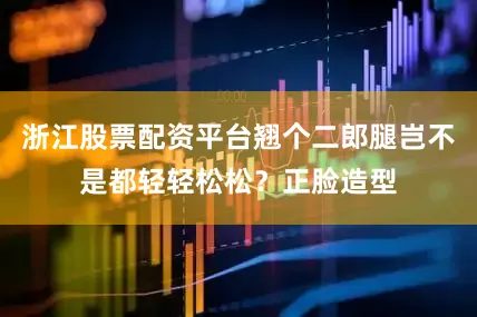 浙江股票配资平台翘个二郎腿岂不是都轻轻松松？正脸造型