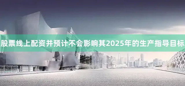 股票线上配资并预计不会影响其2025年的生产指导目标